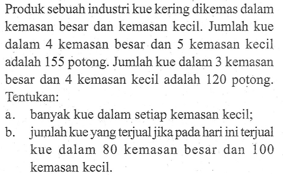 Produk sebuah industri kue kering dikemas dalam kemasan besar dan kemasan kecil. Jumlah kue dalam 4 kemasan besar dan 5 kemasan kecil adalah 155 potong. Jumlah kue dalam 3 kemasan besar dan 4 kemasan kecil adalah 120 potong. Tentukan: a. banyak kue dalam setiap kemasan kecil; b. jumlah kue yang terjual jika pada hari ini terjual kue dalam 80 kemasan besar dan 100 kemasan kecil.