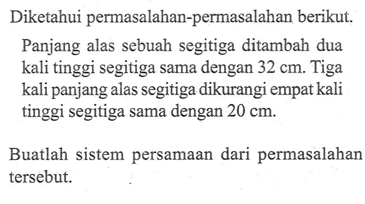 Diketahui permasalahan-permasalahan berikut: Panjang alas sebuah segitiga ditambah dua kali tinggi segitiga sama dengan 32 cm. Tiga kali panjang alas segitiga dikurangi empatkali tinggi segitiga sama dengan 20 cm. Buatlah sistem persamaan dari permasalahan tersebut.