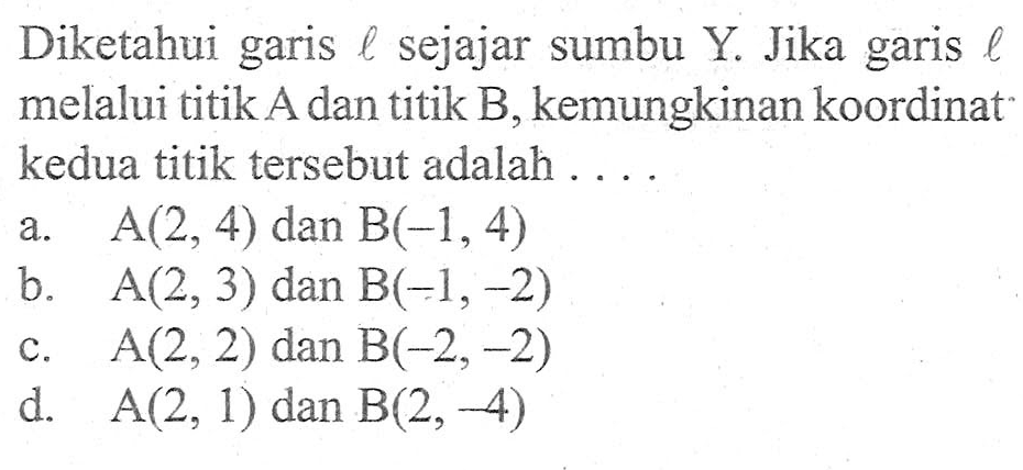 Diketahui garis l sejajar sumbu Y. Jika garis l melalui titik A dan titik B, kemungkinan koordinat kedua titik tersebut adalah.... A(2, 4) dan B(-1, 4) b. A(2, 3) dan B(-1, -2) c. A(2, 2) dan B(-2, -2) d. A(2, 1) dan B(2, -4)