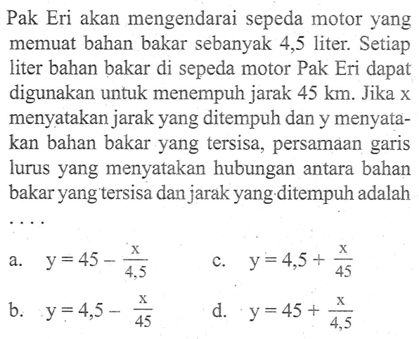 Pak Eri akan mengendarai sepeda motor yang memuat bahan bakar sebanyak 4,5 liter: Setiap liter bahan bakar di sepeda motor Pak Eri dapat digunakan untuk menempuh jarak 45 km. Jika x menyatakan jarak yang ditempuh dan y menyata- kan bahan bakar yang tersisa, persamaan garis lurus yang menyatakan hubungan antara bahan bakar yang tersisa dan jarak yang ditempuh adalah ....