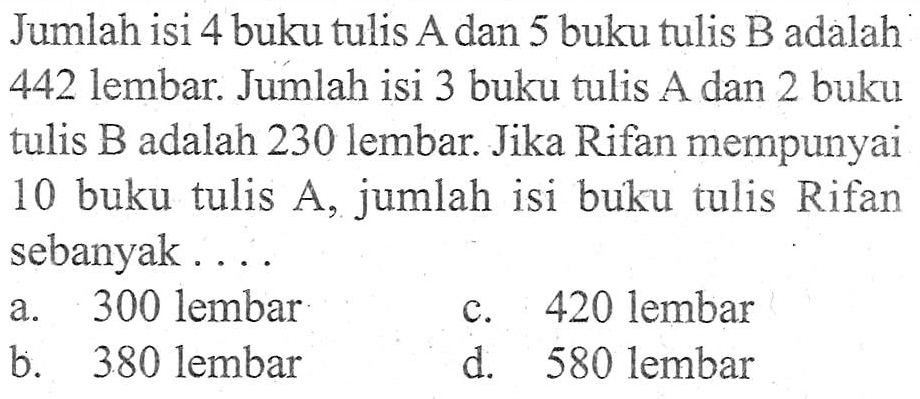 Jumlah isi 4 buku tulis A dan 5 buku tulis B adalah 442 lembar. Jumlah isi 3 buku tulis A dan 2 buku tulis B adalah 230 lembar. Jika Rifan mempunyai 10 buku tulis A, jumlah isi buku tulis Rifan sebanyak.... a. 300 lembar c. 420 lembar b. 380 lembar d. 580 lembar