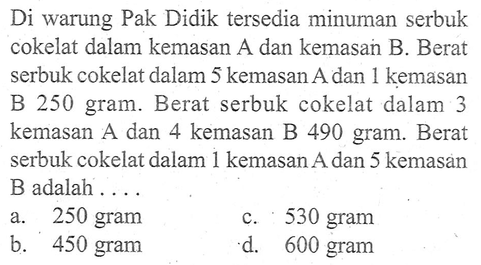 Di warung Pak Didik tersedia minuman serbuk cokelat dalam kemasan A dan kemasan B. Berat serbuk cokelat dalam 5 kemasan A dan 1 kemasan B 250 gram. Berat serbuk cokelat dalam 3 kemasan A dan 4 kemasan B 490 gram. Berat serbuk cokelat dalam 1 kemasan A dan 5 kemasan B adalah...