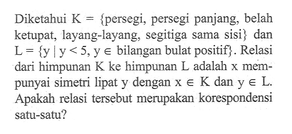 Diketahui K = {persegi, persegi panjang, belah ketupat, layang-layang, segitiga sama sisi} dan L = {y l y < 5, y e bilangan bulat positif}. Relasi dari himpunan K ke himpunan L adalah x mempunyai simetri lipat y dengan x e K dan y e L. Apakah relasi tersebut merupakan korespondensi satu-satu?