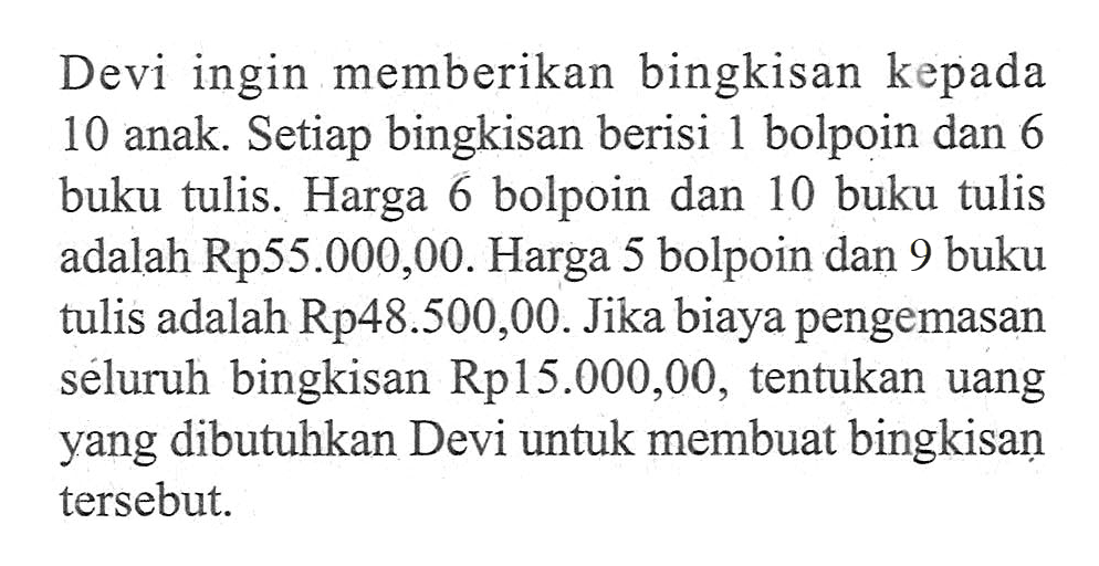 Devi ingin memberikan bingkisan kepada 10 anak. Setiap bingkisan berisi 1 bolpoin dan 6 buku tulis. Harga 6 bolpoin dan 10 buku tulis adalah Rp55.000,00. Harga 5 bolpoin dan 9 buku tulis adalah Rp48.500,00. Jika biaya pengemasan seluruh bingkisan Rp15.000,00, tentukan uang yang dibutuhkan Devi untuk membuat bingkisan tersebut.