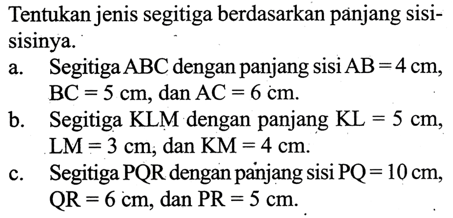 Tentukan jenis segitiga berdasarkan panjang sisi-sisinya. a. Segitiga ABC dengan panjang sisi AB=4 cm, BC=5 cm, dan AC=6 cm. b. Segitiga KLM dengan panjang KL=5 cm, LM=3 cm, dan KM=4 cm. c. Segitiga PQR dengan panjang sisi PQ=10 cm, QR=6 cm, dan PR=5 cm.