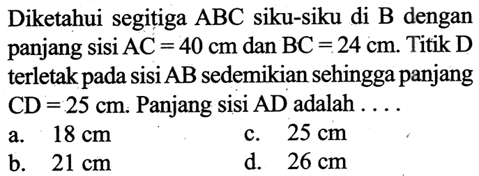 Diketahui segitiga  ABC  siku-siku di  B  dengan panjang sisi  AC=40 cm  dan  BC=24 cm . Titik D terletak pada sisi  AB  sedemikian sehingga panjang  CD=25 cm . Panjang sisi  AD  adalah  .... 