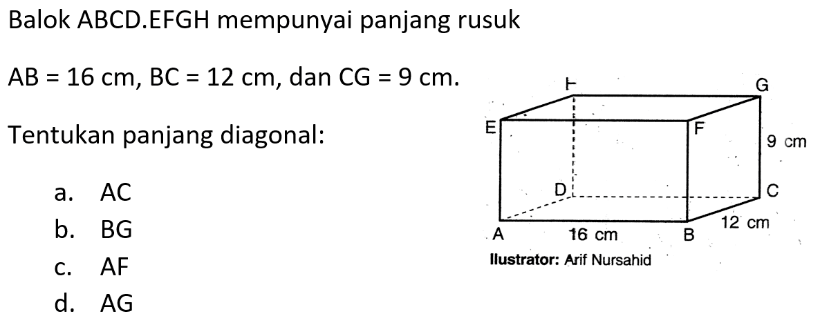 Balok ABCD.EFGH mempunyai panjang rusuk AB=16 cm, BC=12 cm, dan CG=9 cm . Tentukan panjang diagonal: a. AC b. BG c. AF d. AG Ilustrator : Arif Nursahid