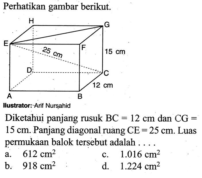 Perhatikan gambar berikut.
llustrator: Arif Nurșahid
Diketahui panjang rusuk BC=12 cm  dan CG=15 cm . Panjang diagonal ruang CE=25 cm. Luas permukaan balok tersebut adalah....