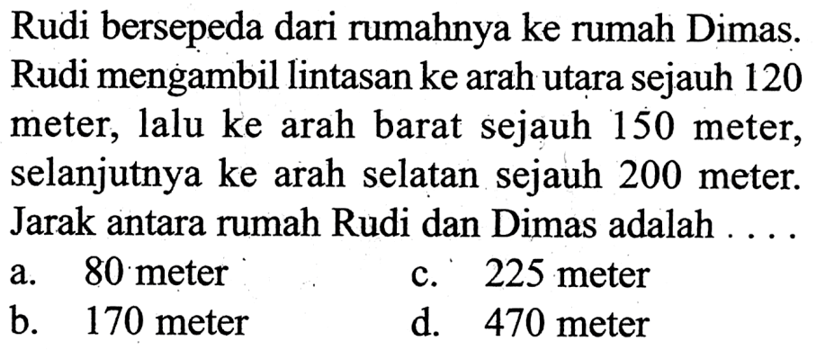 Rudi bersepeda dari rumahnya ke rumah Dimas. Rudi mengambil lintasan ke arah utara sejauh 120 meter, lalu ke arah barat sejauh 150 meter, selanjutnya ke arah selatan sejauh 200 meter. Jarak antara rumah Rudi dan Dimas adalah ....
