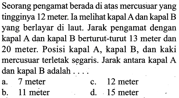 Seorang pengamat berada di atas mercusuar yang tingginya 12 meter. Ia melihat kapal A dan kapal B yang berlayar di laut. Jarak pengamat dengan kapal A dan kapal B berturut-turut 13 meter dan 20 meter. Posisi kapal A, kapal B, dan kaki mercusuar terletak segaris. Jarak antara kapal A dan kapal B adalah ...