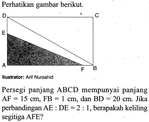 Perhatikan gambar berikut. A B C D E FIlustrator: Arif NursahidPersegi panjang ABCD mempunyai panjang  AF=15 cm, FB=1 cm , dan  BD=20 cm .  Jika perbandingan  AE: DE=2: 1 , berapakah keliling segitiga AFE?