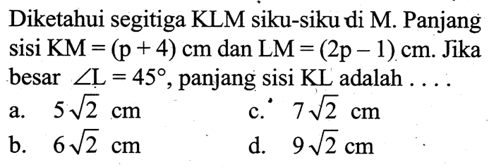 Diketahui segitiga KLM siku-siku di M. Panjang sisi KM=(p+4) cm dan LM=(2p-1) cm. Jika besar sudut L=45, panjang sisi KL adalah ....