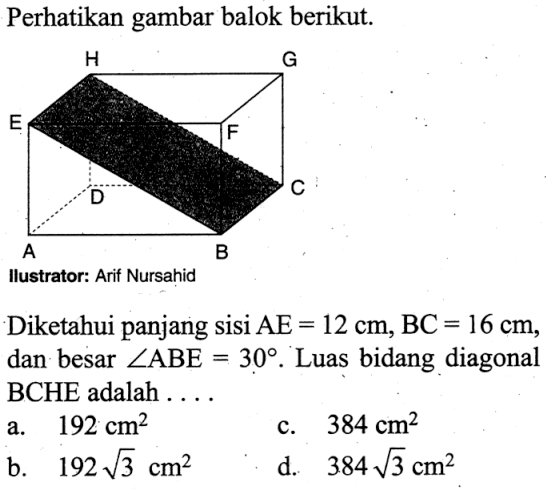 Perhatikan gambar balok berikut.Diketahui panjang sisi AE=12 cm, BC=16 cm, dan besar sudut ABE=30. Luas bidang diagonal BCHE adalah....