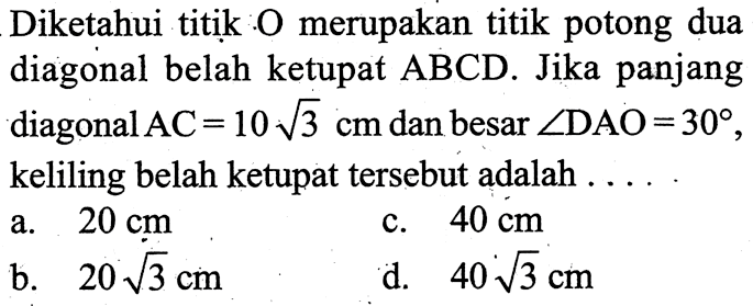 Diketahui titik O merupakan titik potong dua diagonal belah ketupat ABCD. Jika panjang diagonal AC=10 akar(3) cm dan besar sudut DAO=30, keliling belah ketupat tersebut adalah....