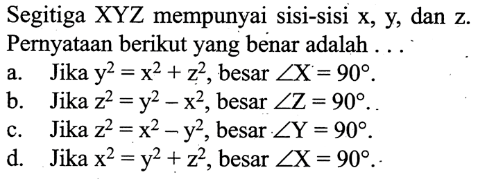 Segitiga XYZ mempunyai sisi-sisi x, y, dan z. Pernyataan berikut yang benar adalah ...a.    Jika  y^2=x^2+z^2 , besar  sudut X=90 .b.    Jika  z^2=y^2-x^2 , besar  sudut Z=90 .c.    Jika  z^2=x^2-y^2 , besar  sudut Y=90 .d.    Jika  x^2=y^2+z^2 , besar  sudut X=90 .