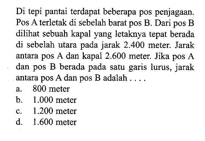 Di tepi pantai terdapat beberapa pos penjagaan. Pos A terletak di sebelah barat pos B. Dari pos B dilihat sebuah kapal yang letaknya tepat berada di sebelah utara pada jarak  2.400  meter. Jarak antara pos A dan kapal  2.600  meter. Jika pos A dan pos B berada pada satu garis lurus, jarak antara pos A dan pos B adalah ....
