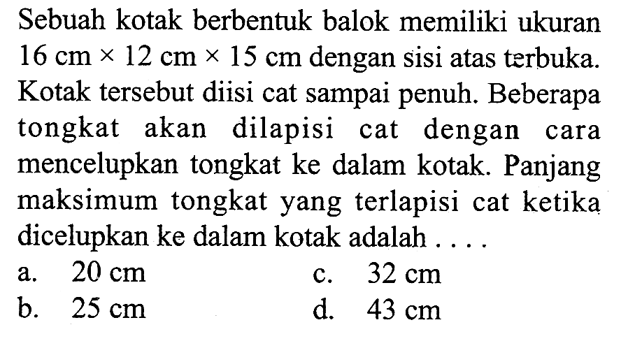 Sebuah kotak berbentuk balok memiliki ukuran  16 cm x 12 cm x 15 cm  dengan sisi atas terbuka. Kotak tersebut diisi cat sampai penuh. Beberapa tongkat akan dilapisi cat dengan cara mencelupkan tongkat ke dalam kotak. Panjang maksimum tongkat yang terlapisi cat ketika dicelupkan ke dalam kotak adalah ...
