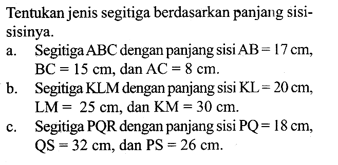 Tentukan jenis segitiga berdasarkan panjang sisisisinya. a. Segitiga ABC dengan panjang sisi AB=17 cm, (BC)=15cm, dan (AC)=8 cm b. Segitiga KLM dengan panjang sisi KL =20 cm, LM=25 cm, dan KM=30 cm c. Segitiga PQR dengan panjang sisi PQ=18 cm, QS=32 cm, dan PS=26 cm 