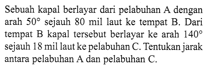 Sebuah kapal berlayar dari pelabuhan A dengan arah  50  sejauh 80 mil laut ke tempat B. Dari  tempat B kapal  tersebut berlayar ke arah  140  sejauh 18 mil laut ke pelabuhan C. Tentukan jarak antara pelabuhan  A  dan pelabuhan  C .