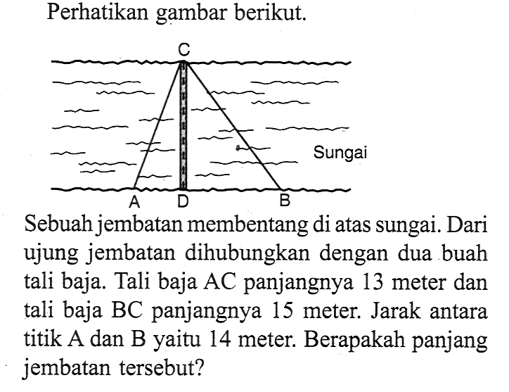 Perhatikan gambar berikut.Sebuah jembatan membentang di atas sungai. Dari ujung jembatan dihubungkan dengan dua buah tali baja. Tali baja AC panjangnya 13 meter dan tali baja BC panjangnya 15 meter. Jarak antara titik A dan B yaitu 14 meter. Berapakah panjang jembatan tersebut?