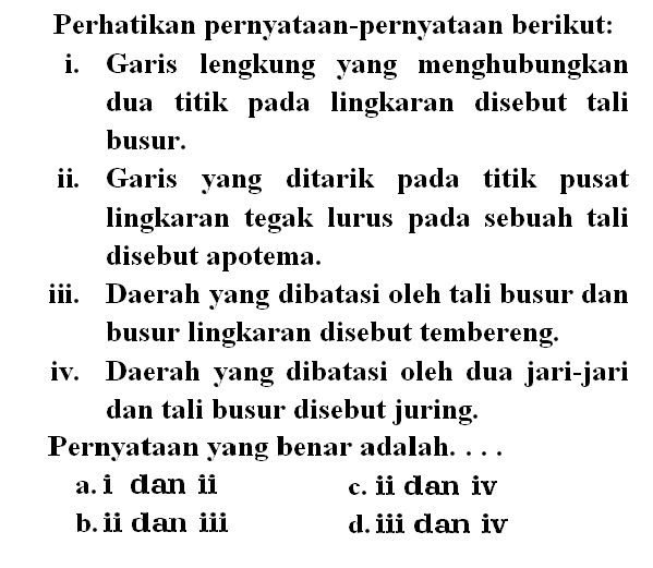 Perhatikan pernyataan-pernyataan berikut: i. Garis lengkung yang menghubungkan dua titik pada lingkaran disebut tali busur. ii. Garis yang ditarik pada titik pusat lingkaran tegak lurus pada sebuah tali disebut apotema. iii. Daerah yang dibatasi oleh tali busur dan busur lingkaran disebut tembereng. iv. Daerah yang dibatasi oleh dua jari-jari dan tali busur disebut juring. Pernyataan yang benar adalah .... 