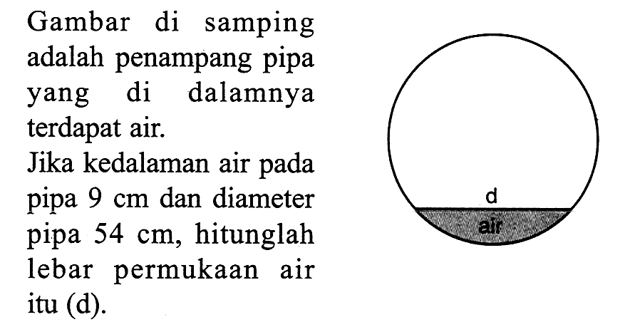 Gambar di samping adalah penampang pipa yang di dalamnya terdapat air. Jika kedalaman air pada pipa 9 cm dan diameter pipa 54 cm, hitunglah lebar permukaan air itu (d). d air