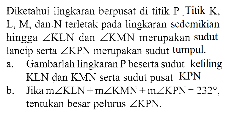 Diketahui lingkaran berpusat di titik P Titik K,  L, M, dan N terletak pada lingkaran sedemikian hingga sudut KLN dan sudut KMN merupakan sudut lancip serta sudut KPN  merupakan sudut tumpul.a. Gambarlah lingkaran P beserta sudut keliling KLN dan KMN serta sudut pusat KPNb. Jika m sudut KLN + m sudut KMN + m sudut KPN = 232, tentukan besar pelurus sudut KPN.