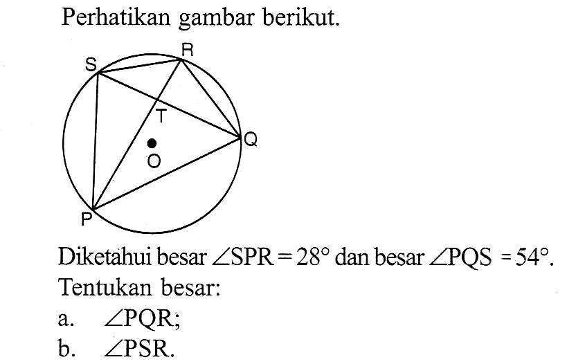 Perhatikan gambar berikut. P Q S T ODiketahui besar  sudut SPR=28  dan besar  sudut PQS=54 . Tentukan besar:a.  sudut PQR ;b.  sudut PSR .