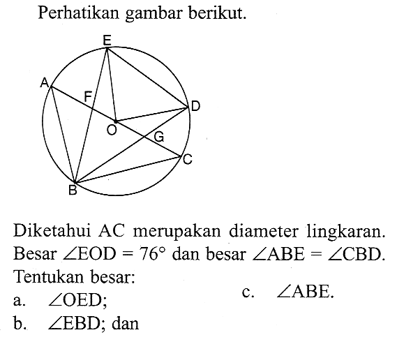 Perhatikan gambar berikut.A B C D E F G ODiketahui AC merupakan diameter lingkaran.Besar sudut EOD=76 dan besar sudut ABE=sudut CBD.Tentukan besar:a. sudut OED; b. sudut EBD ; dan c. sudut ABE. 