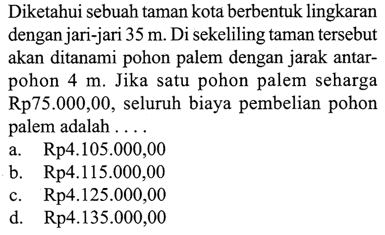 Diketahui sebuah taman kota berbentuk lingkaran dengan jari-jari  35 m . Di sekeliling taman tersebut akan ditanami pohon palem dengan jarak antarpohon  4 m . Jika satu pohon palem seharga  Rp 75.000,00 , seluruh biaya pembelian pohon palem adalah ....