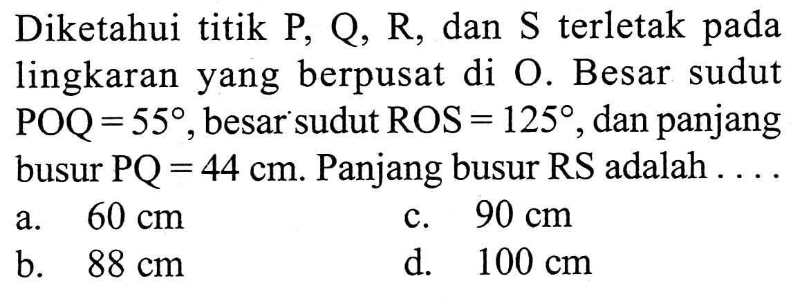 Diketahui titik P, Q, R, dan S terletak pada lingkaran yang berpusat di O. Besar sudut POQ=55, besar sudut ROS=125, dan panjang busur PQ=44 cm. Panjang busur RS adalah ...