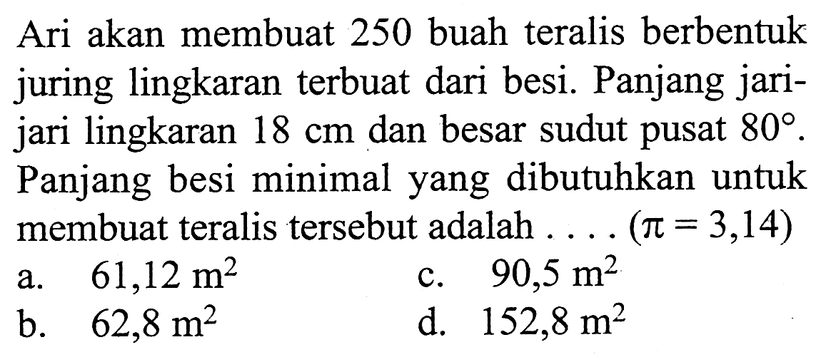 Ari akan membuat 250 buah teralis berbentuk juring lingkaran terbuat dari besi. Panjang jarijari lingkaran 18 cm dan besar sudut pusat 80. Panjang besi minimal yang dibutuhkan untuk membuat teralis tersebut adalah... (pi=3,14) 