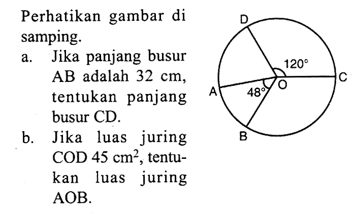 Perhatikan gambar di samping. D 120 C A 48 O Ba. Jika panjang busur AB adalah 32 cm, tentukan panjang busur CD. b. Jika luas juring COD 45 cm^2, tentukan luas juring AOB.