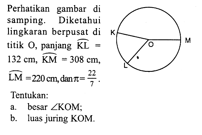 Perhatikan gambar di samping. Diketahui lingkaran berpusat di titik O, panjang KL= 132 cm, KM=308 cm, LM=220 cm, dan pi=22/7. Tentukan:a. besar sudut KOM;b. luas juring KOM.