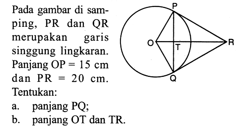 Pada gambar di samping, PR dan QR merupakan garis singgung lingkaran. Panjang OP=15 cm dan PR=20 cm. Tentukan:O P Q R Ta. panjang PQ;b. panjang OT dan TR.