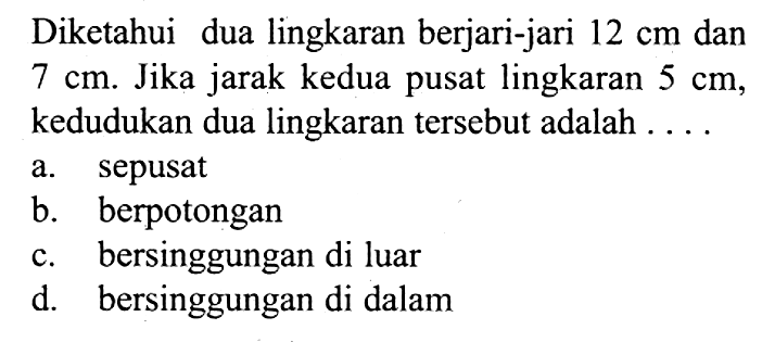 Diketahui dua lingkaran berjari-jari 12 cm dan 7 cm . Jika jarak kedua pusat lingkaran 5 cm , kedudukan dua lingkaran tersebut adalah ....a. sepusat
b. berpotongan
c. bersinggungan di luar
d. bersinggungan di dalam