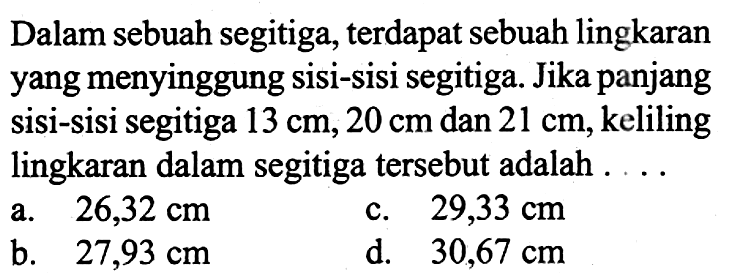 Dalam sebuah segitiga, terdapat sebuah lingkaran yang menyinggung sisi-sisi segitiga. Jika panjang sisi-sisi segitiga 13 cm, 20 cm dan 21 cm, keliling lingkaran dalam segitiga tersebut adalah ....
