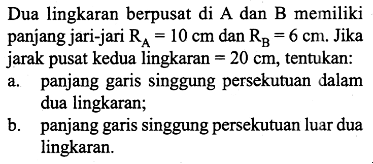 Dua lingkaran berpusat di A dan B memiliki panjang jari-jari  RA=10 cm  dan  RB=6 cm . Jika jarak pusat kedua lingkaran = 20 cm , tentukan:a. panjang garis singgung persekutuan dalam dua lingkaran;b. panjang garis singgung persekutuan luar dua lingkaran.