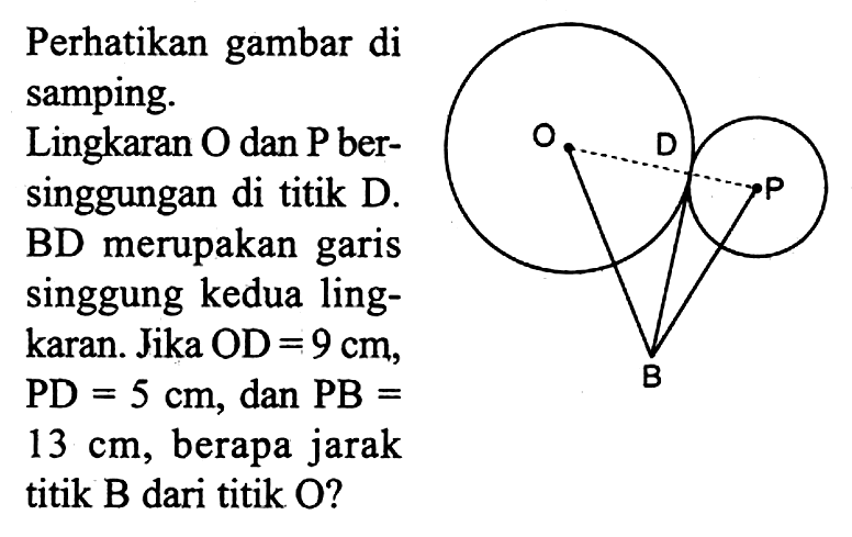 Perhatikan gambar di samping. Lingkaran O dan kg bersinggungan di titik D. BD merupakan garis singgung kedua lingkaran. Jika OD = 9 cm, PD=5 cm, dan PB= 13 cm, berapa jarak titik B dari titik O? O D P B