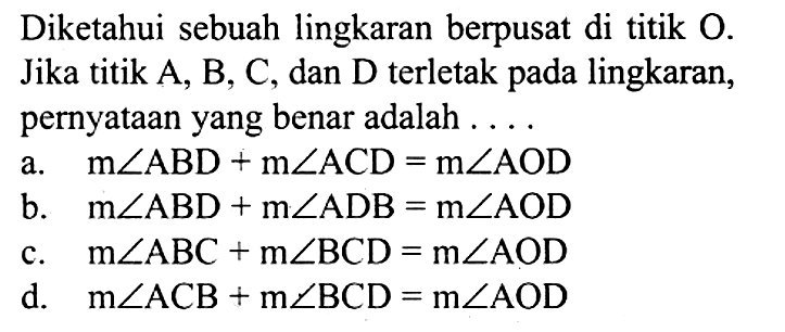 Diketahui sebuah lingkaran berpusat di titik  O . Jika titik A, B, C, dan D terletak pada lingkaran, pernyataan yang benar adalah .... a.   m sudut ABD+m sudut ACD=m sudut AOD  b.   m sudut ABD+m sudut ADB=m sudut AOD  c.  m sudut ABC+m sudut BCD=m sudut AOD  d.  m sudut ACB+m sudut BCD=m sudut AOD 