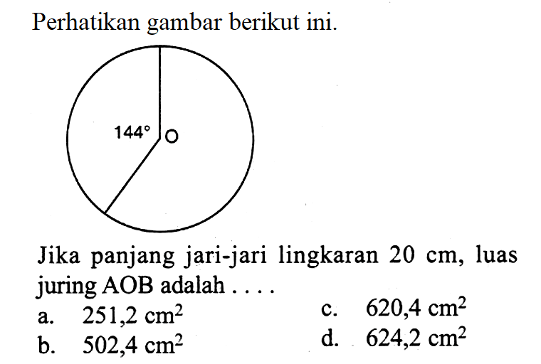 Perhatikan gambar berikut ini. 144Jika panjang jari-jari lingkaran  20 cm , luas juring AOB adalah ....a.  251,2 cm^2 c.  620,4 cm^2 b.  502,4 cm^2 d.  624,2 cm^2 