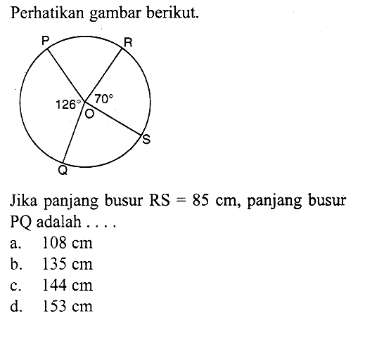 Perhatikan gambar berikut.P Q R S O 126 70Jika panjang busur RS=85 cm, panjang busur PQ adalah ...a.  108 cm b.  135 cm c.  144 cm d.  153 cm 