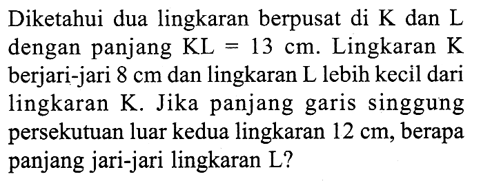 Diketahui dua lingkaran berpusat di K dan L dengan panjang KL=13 cm. Lingkaran K berjari-jari 8 cm dan lingkaran L lebih kecil dari lingkaran K. Jika panjang garis singgung persekutuan luar kedua lingkaran 12 cm, berapa panjang jari-jari lingkaran L? 