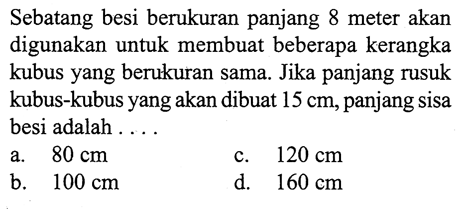 Sebatang besi berukuran panjang 8 meter akan digunakan untuk membuat beberapa kerangka kubus yang berukuran sama. Jika panjang rusuk kubus-kubus yang akan dibuat  15 cm , panjang sisa besi adalah ....