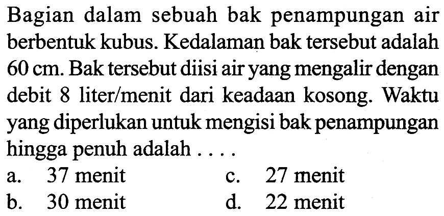 Bagian dalam sebuah bak penampungan air berbentuk kubus. Kedalaman bak tersebut adalah 60 cm. Bak tersebut diisi air yang mengalir dengan debit 8 liter/menit dari keadaan kosong. Waktu yang diperlukan untuk mengisi bak penampungan hingga penuh adalah . . . .
