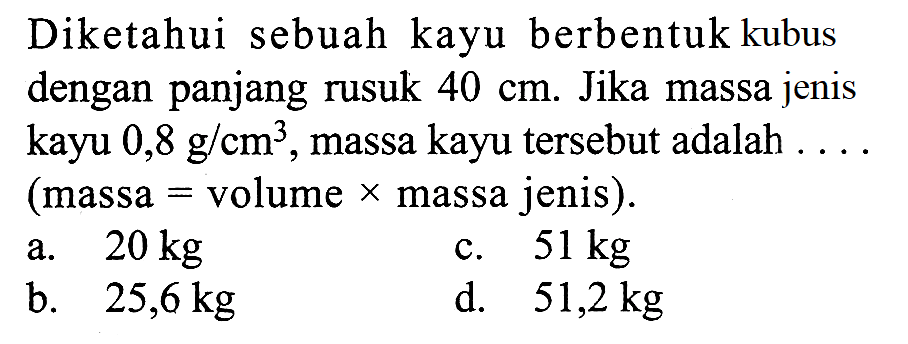 Diketahui sebuah kayu berbentuk kubus dengan panjang rusuk  40 cm . Jika massa jenis kayu  0,8 g/cm^3 , massa kayu tersebut adalah .... (massa  =  volume  x  massa jenis).