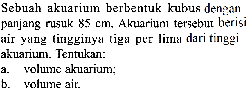 Sebuah akuarium berbentuk kubus dengan panjang rusuk 85 cm. Akuarium tersebut berisi air yang tingginya tiga per lima dari tinggi akuarium. Tentukan:a. volume akuarium;b. volume air.