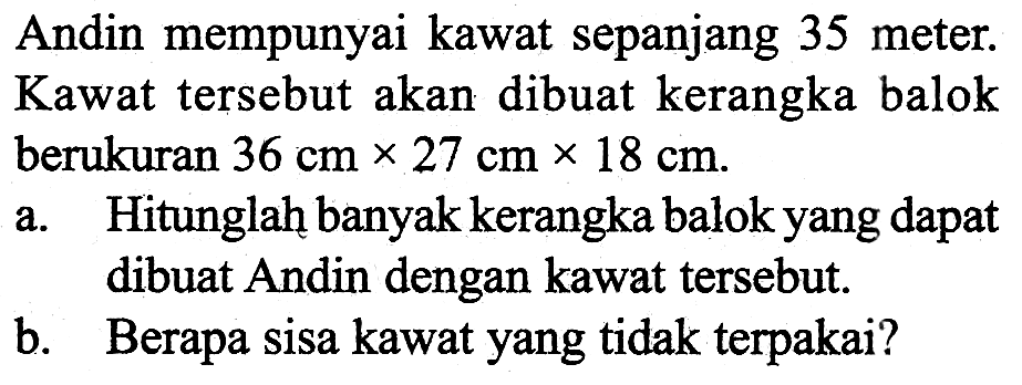 Andin mempunyai kawat sepanjang 35 meter. Kawat tersebut akan dibuat kerangka balok berukuran 36 cm x 27 cm x 18 cm.a. Hitunglah banyak kerangka balok yang dapat dibuat Andin dengan kawat tersebut.b. Berapa sisa kawat yang tidak terpakai?