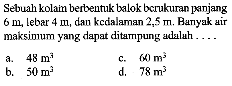 Sebuah kolam berbentuk balok berukuran panjang 6m, lebar 4m, dan kedalaman 2,5 m. Banyak air maksimum yang dapat ditampung adalah  ... . 