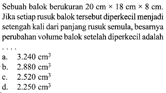 Sebuah balok berukuran 20 cm x 18 cm x 8 cm.  Jika setiap rusuk balok tersebut diperkecil menjadi setengah kali dari panjang rusuk semula, besarnya perubahan volume balok setelah diperkecil adalah...